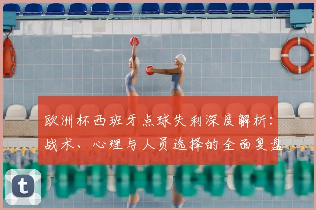 欧洲杯西班牙点球失利深度解析:战术、心理与人员选择的全面复盘