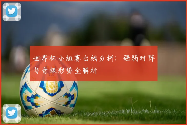 世界杯小组赛出线分析:强弱对阵与晋级形势全解析