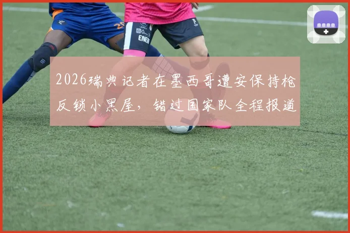 2026瑞典记者在墨西哥遭安保持枪反锁小黑屋,错过国家队全程报道,真实事件全流程还原