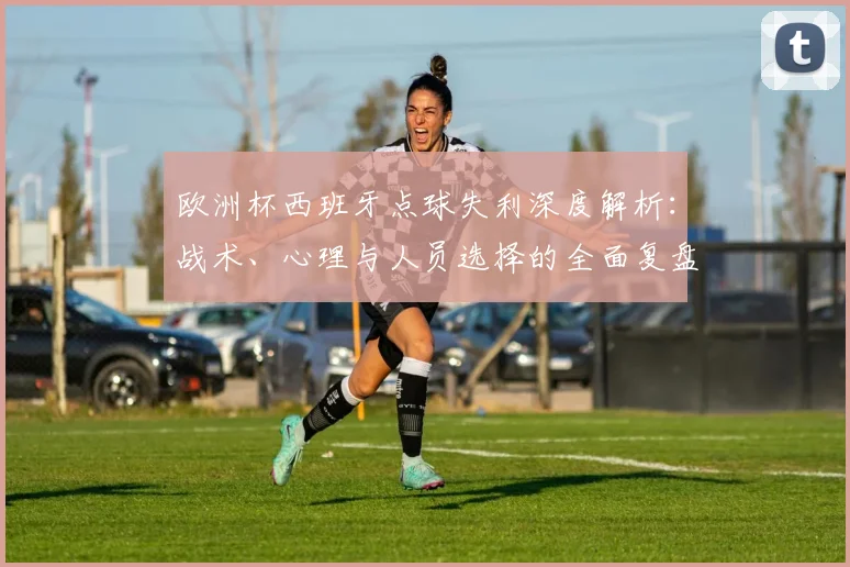 欧洲杯西班牙点球失利深度解析：战术、心理与人员选择的全面复盘