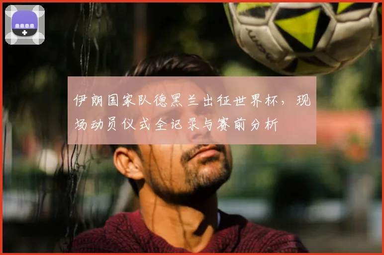 伊朗国家队德黑兰出征世界杯，现场动员仪式全记录与赛前分析